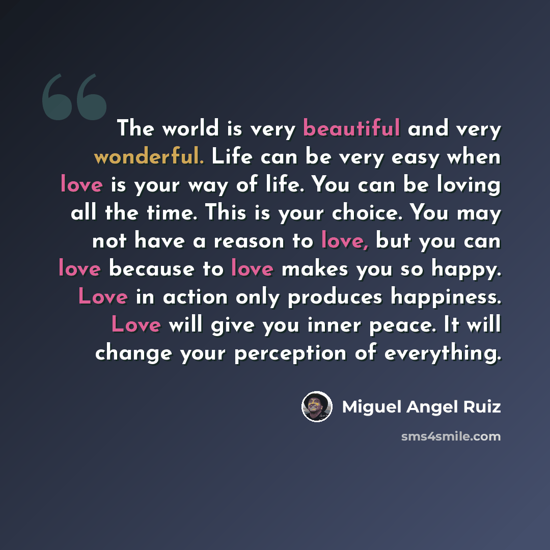 “The world is very beautiful and very wonderful. Life can be very easy when love is your way of life. You can be loving all the time. This is your choice. You may not have a reason to love, but you can love because to love makes you so happy. Love in action only produces happiness. Love will give…” quote by Miguel Angel Ruiz