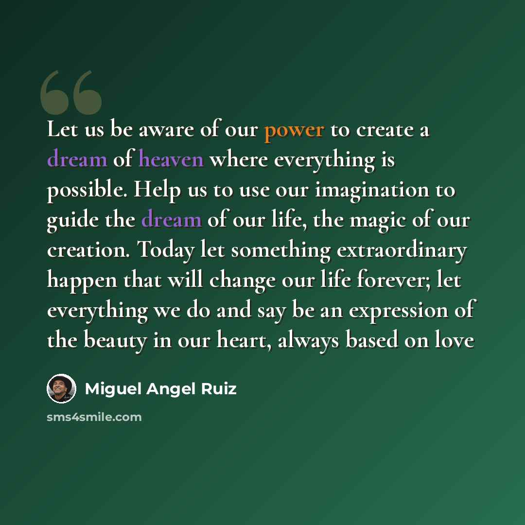 “Let us be aware of our power to create a dream of heaven where everything is possible. Help us to use our imagination to guide the dream of our life, the magic of our creation. Today let something extraordinary happen that will change our life forever; let everything we do and say be an expression…” quote by Miguel Angel Ruiz