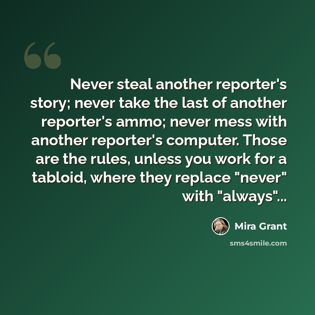 “Never steal another reporter's story; never take the last of another reporter's ammo; never mess with another reporter's computer. Those are the rules, unless you work for a tabloid, where they replace "never" with "always"...” quote by Mira Grant