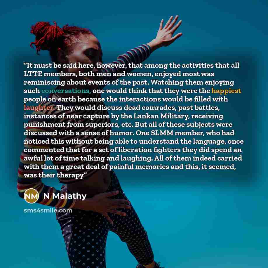 “It must be said here, however, that among the activities that all LTTE members, both men and women, enjoyed most was reminiscing about events of the past. Watching them enjoying such conversations, one would think that they were the happiest people on earth because the interactions would be filled…” quote by N Malathy