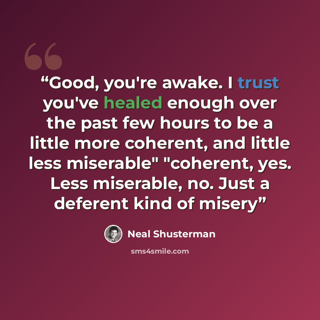 “Good, you're awake. I trust you've healed enough over the past few hours to be a little more coherent, and little less miserable" "coherent, yes. Less miserable, no. Just a deferent kind of misery” quote by Neal Shusterman