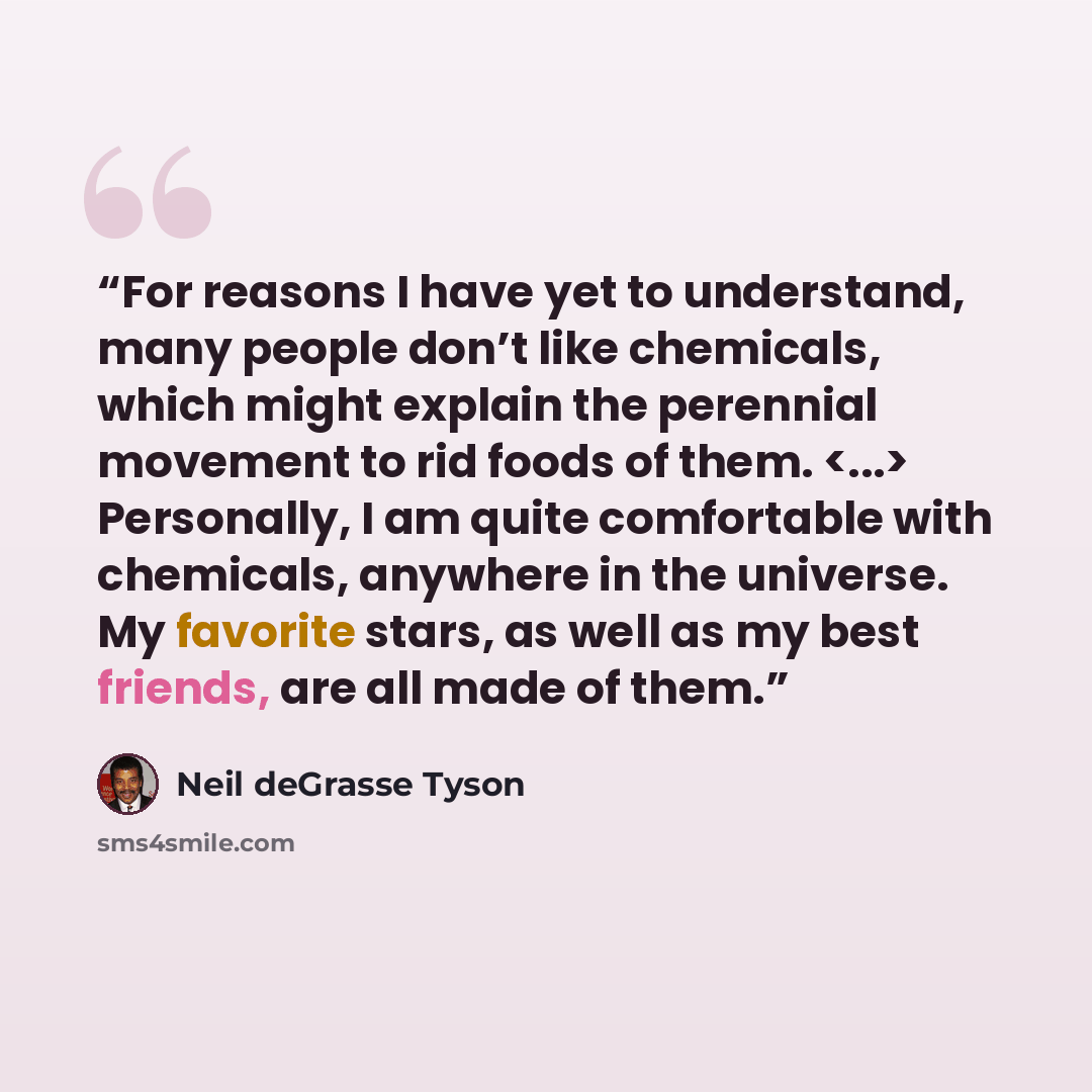 “For reasons I have yet to understand, many people don’t like chemicals, which might explain the perennial movement to rid foods of them. Personally, I am quite comfortable with chemicals, anywhere in the universe. My favorite stars, as well as my best friends, are all made of them.” quote by Neil deGrasse Tyson