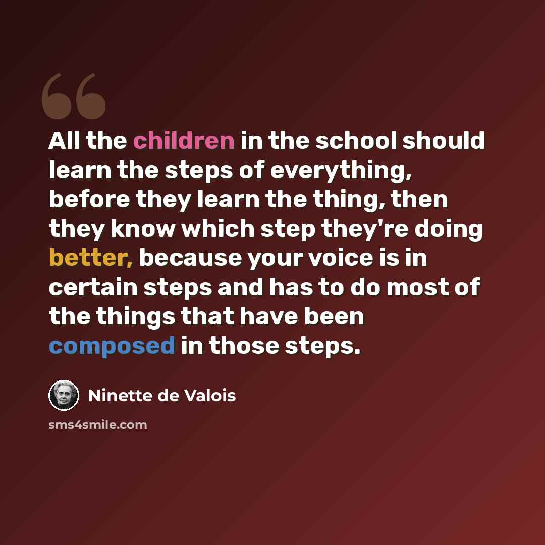 “All the children in the school should learn the steps of everything, before they learn the thing, then they know which step they're doing better, because your voice is in certain steps and has to do most of the things that have been composed in those steps.” quote by Ninette de Valois