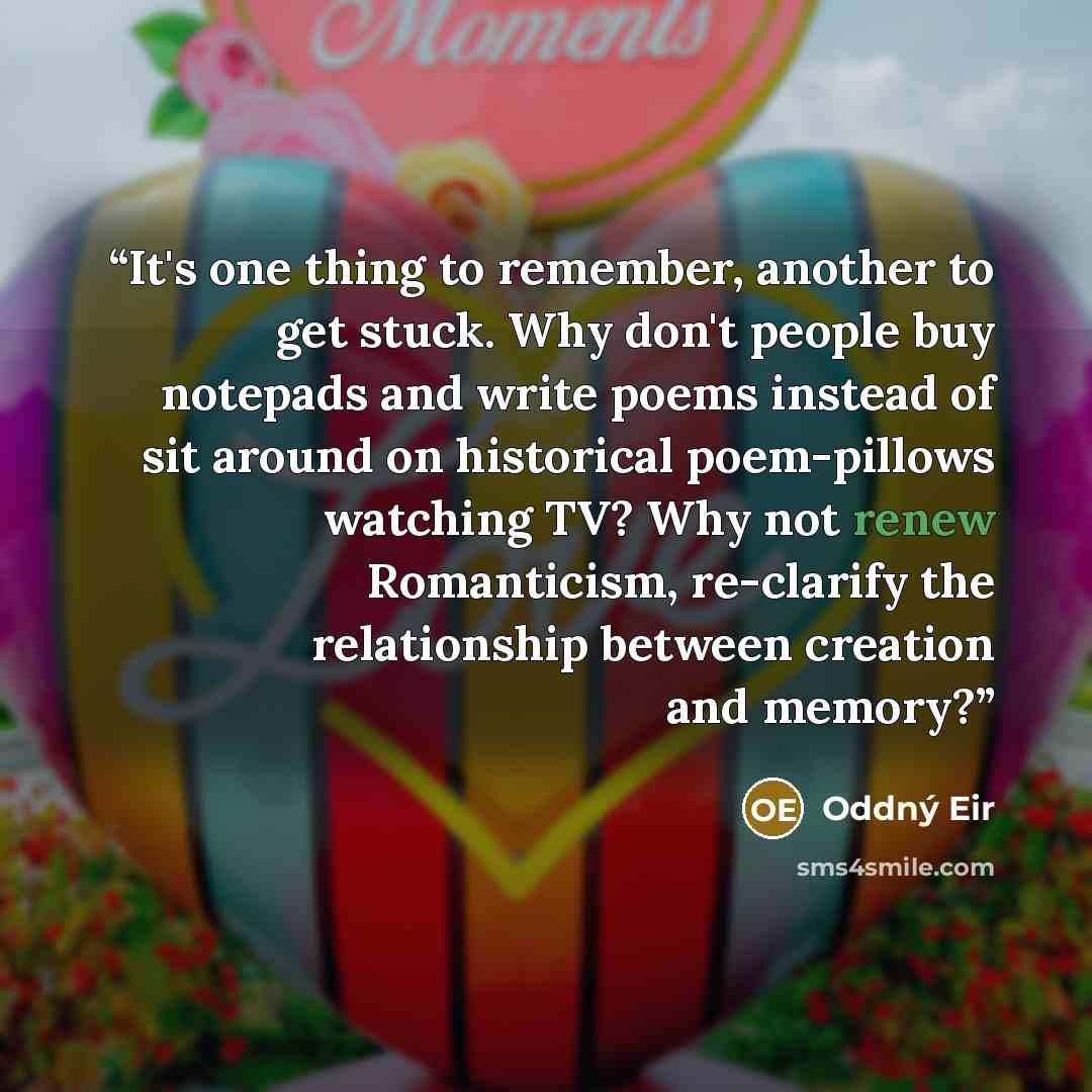 “It's one thing to remember, another to get stuck. Why don't people buy notepads and write poems instead of sit around on historical poem-pillows watching TV? Why not renew Romanticism, re-clarify the relationship between creation and memory?” quote by Oddný Eir
