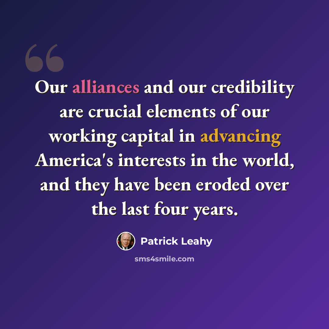 “Our alliances and our credibility are crucial elements of our working capital in advancing America's interests in the world, and they have been eroded over the last four years.” quote by Patrick Leahy