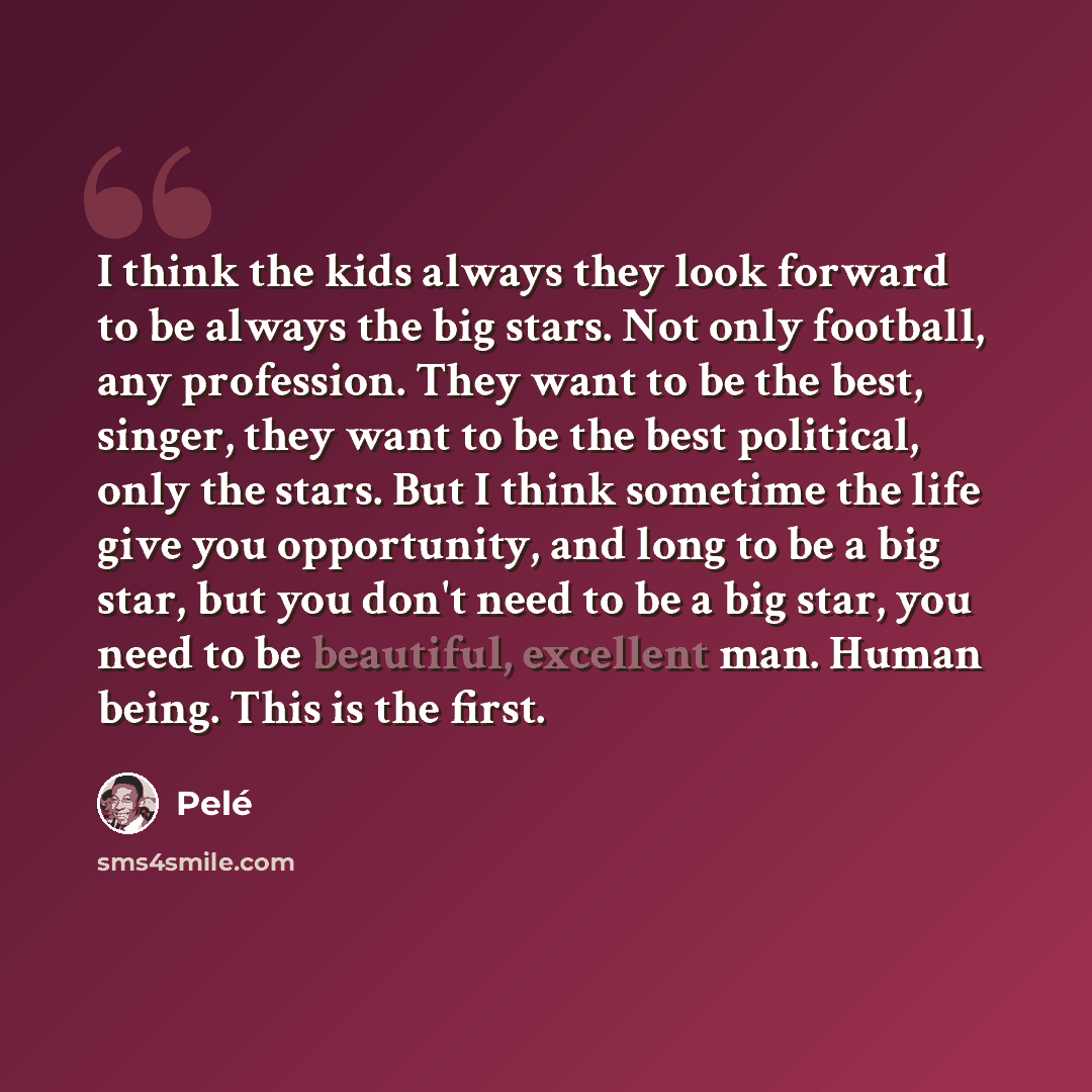 “I think the kids always they look forward to be always the big stars. Not only football, any profession. They want to be the best, singer, they want to be the best political, only the stars. But I think sometime the life give you opportunity, and long to be a big star, but you don't need to be a…” quote by Pele