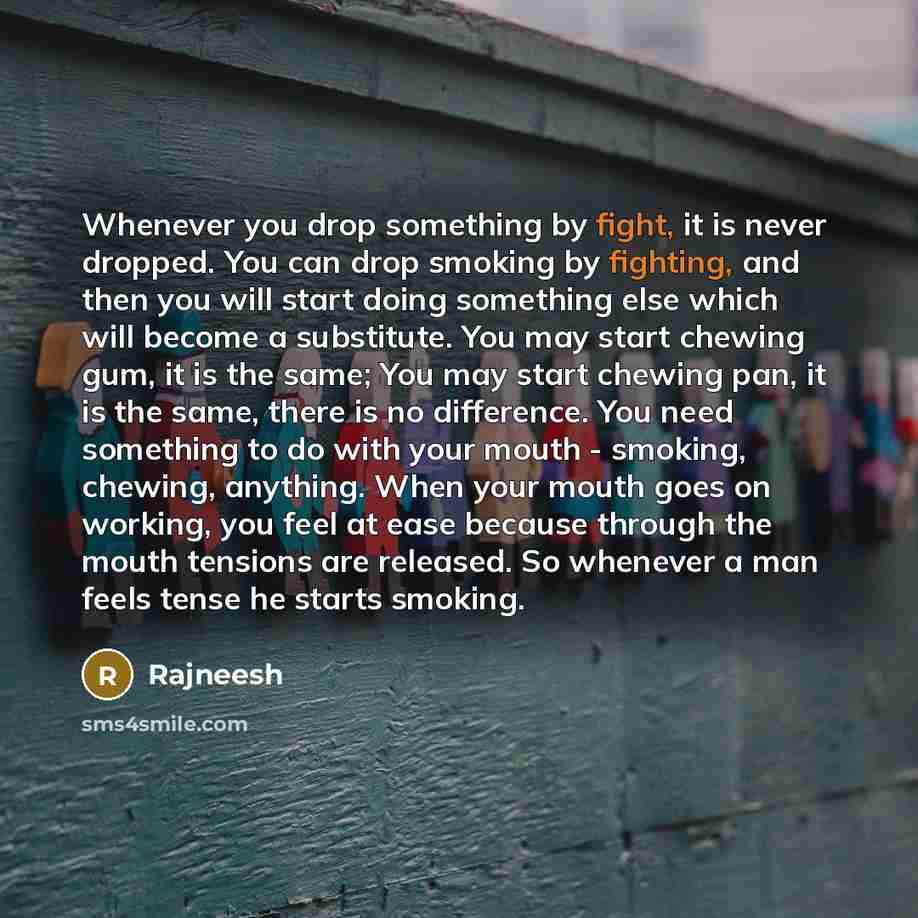 “Whenever you drop something by fight, it is never dropped. You can drop smoking by fighting, and then you will start doing something else which will become a substitute. You may start chewing gum, it is the same; You may start chewing pan, it is the same, there is no difference. You need something…” quote by Rajneesh