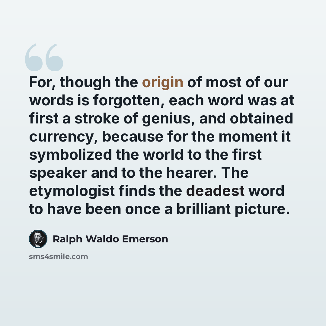 “For, though the origin of most of our words is forgotten, each word was at first a stroke of genius, and obtained currency, because for the moment it symbolized the world to the first speaker and to the hearer. The etymologist finds the deadest word to have been once a brilliant picture.” quote by Ralph Waldo Emerson