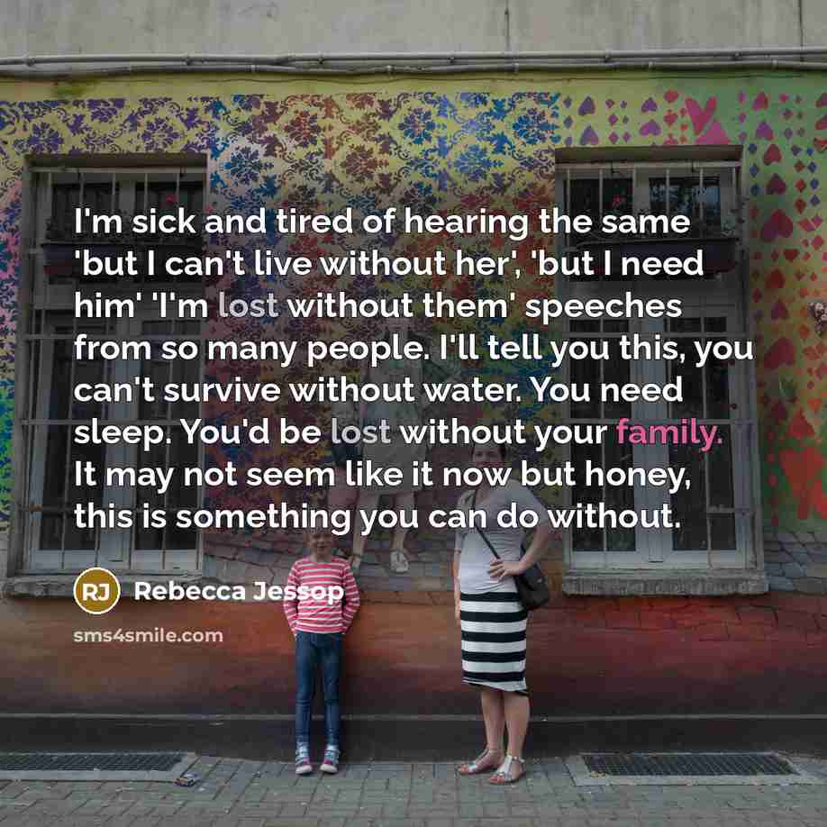 “I'm sick and tired of hearing the same 'but I can't live without her', 'but I need him' 'I'm lost without them' speeches from so many people. I'll tell you this, you can't survive without water. You need sleep. You'd be lost without your family. It may not seem like it now but honey, this is…” quote by Rebecca Jessop