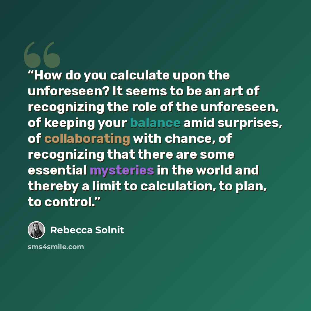 “How do you calculate upon the unforeseen? It seems to be an art of recognizing the role of the unforeseen, of keeping your balance amid surprises, of collaborating with chance, of recognizing that there are some essential mysteries in the world and thereby a limit to calculation, to plan, to…” quote by Rebecca Solnit