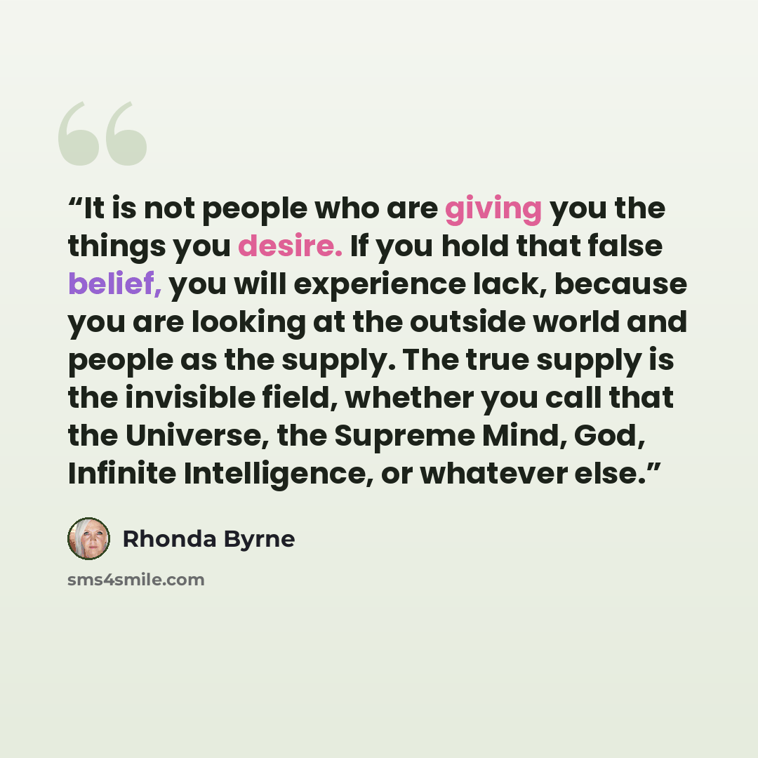 “It is not people who are giving you the things you desire. If you hold that false belief, you will experience lack, because you are looking at the outside world and people as the supply. The true supply is the invisible field, whether you call that the Universe, the Supreme Mind, God, Infinite…” quote by Rhonda Byrne