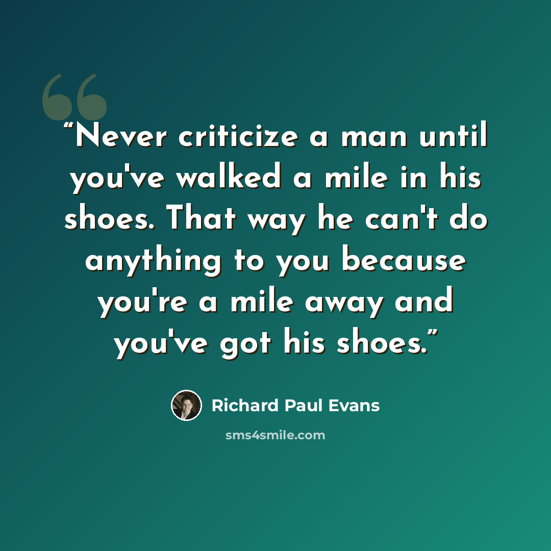 “Never criticize a man until you've walked a mile in his shoes. That way he can't do anything to you because you're a mile away and you've got his shoes.” quote by Richard Paul Evans