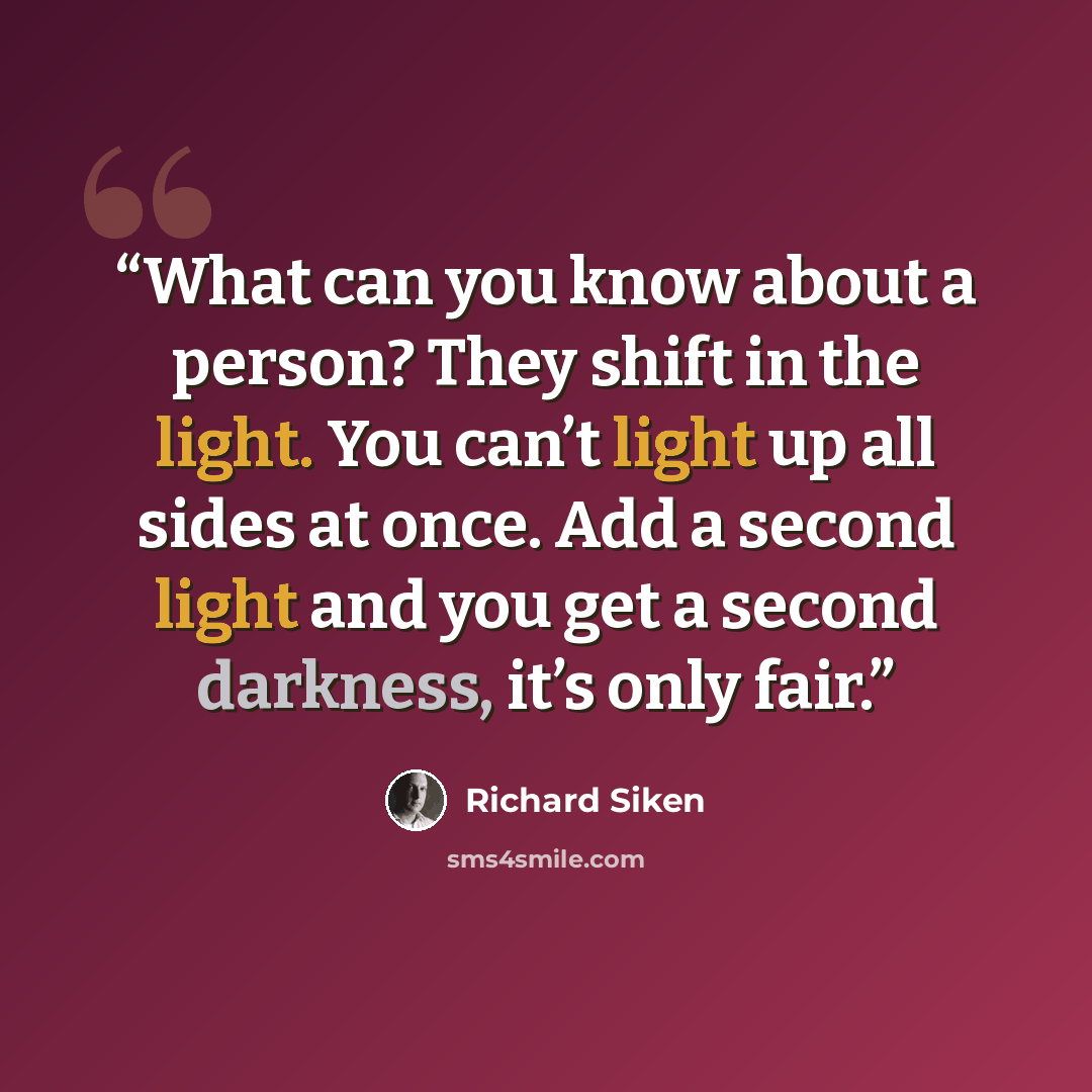 “What can you know about a person? They shift in the light. You can’t light up all sides at once. Add a second light and you get a second darkness, it’s only fair.” quote by Richard Siken