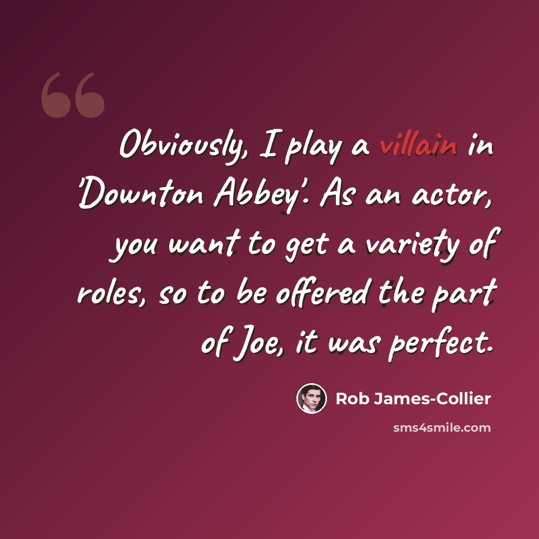 “Obviously, I play a villain in 'Downton Abbey'. As an actor, you want to get a variety of roles, so to be offered the part of Joe, it was perfect.” quote by Rob James-Collier