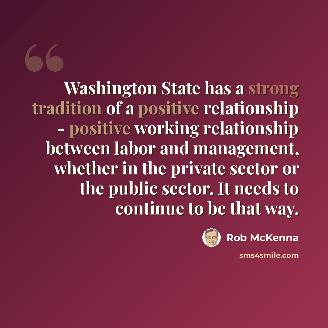 “Washington State has a strong tradition of a positive relationship - positive working relationship between labor and management, whether in the private sector or the public sector. It needs to continue to be that way.” quote by Rob McKenna