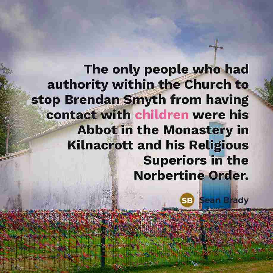 “The only people who had authority within the Church to stop Brendan Smyth from having contact with children were his Abbot in the Monastery in Kilnacrott and his Religious Superiors in the Norbertine Order.” quote by Sean Brady
