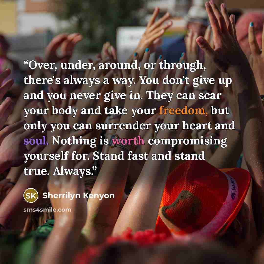 “Over, under, around, or through, there's always a way. You don't give up and you never give in. They can scar your body and take your freedom, but only you can surrender your heart and soul. Nothing is worth compromising yourself for. Stand fast and stand true. Always.” quote by Sherrilyn Kenyon