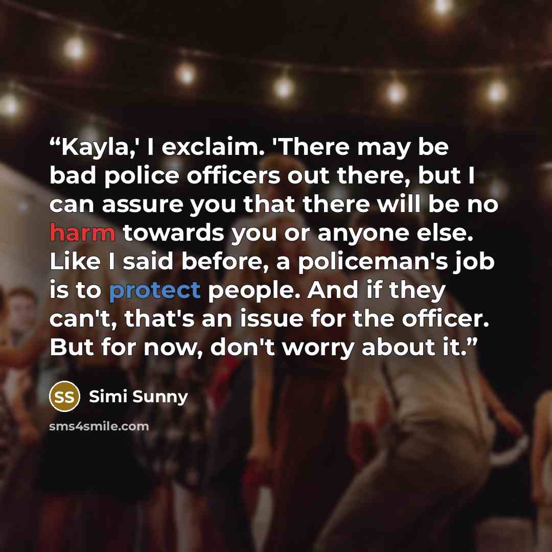 “Kayla,' I exclaim. 'There may be bad police officers out there, but I can assure you that there will be no harm towards you or anyone else. Like I said before, a policeman's job is to protect people. And if they can't, that's an issue for the officer. But for now, don't worry about it.” quote by Simi Sunny