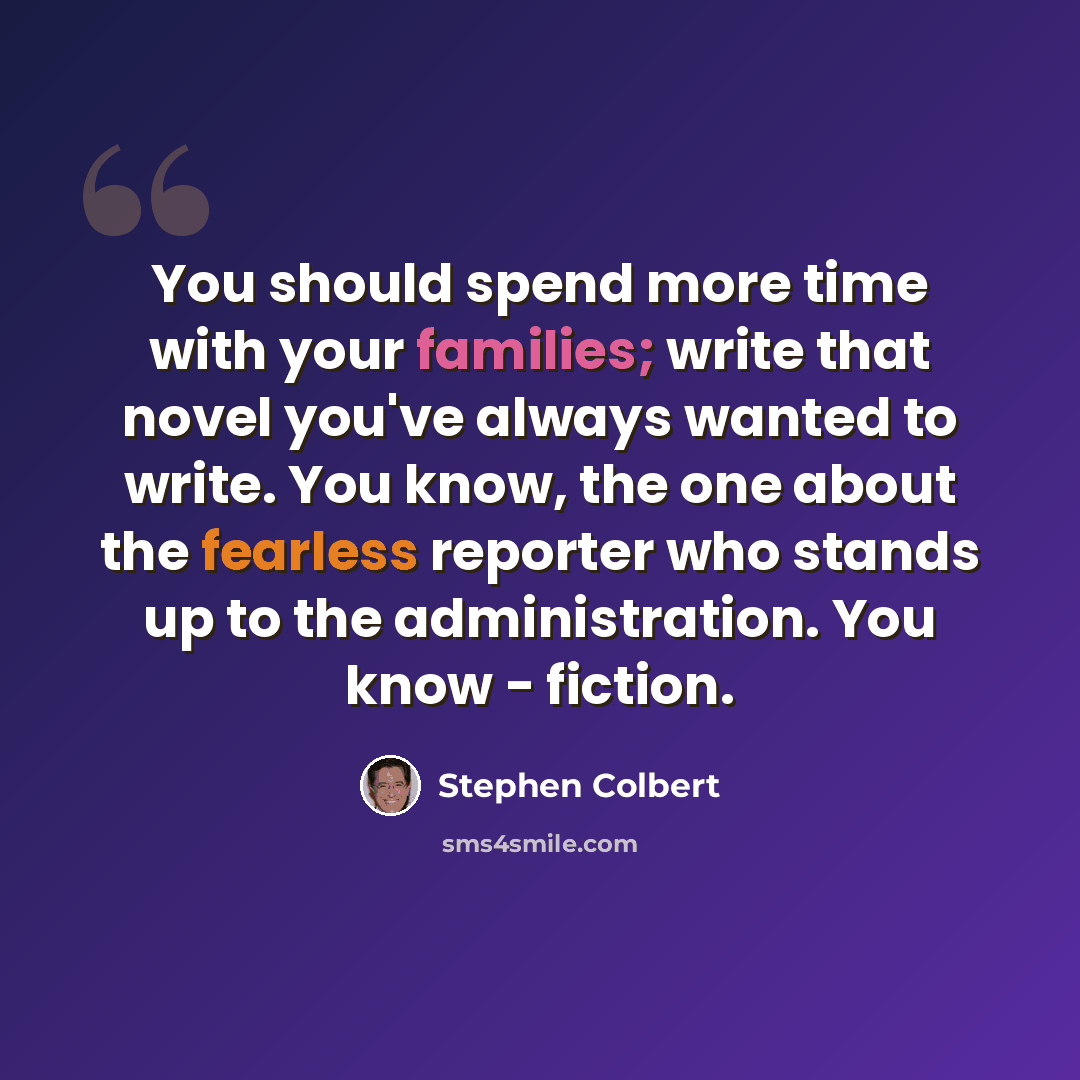 “You should spend more time with your families; write that novel you've always wanted to write. You know, the one about the fearless reporter who stands up to the administration. You know - fiction.” quote by Stephen Colbert