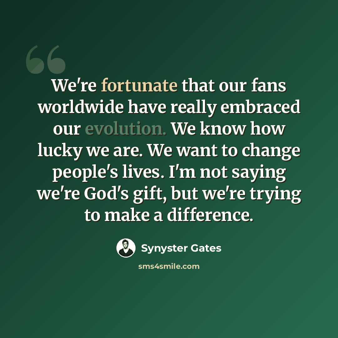“We're fortunate that our fans worldwide have really embraced our evolution. We know how lucky we are. We want to change people's lives. I'm not saying we're God's gift, but we're trying to make a difference.” quote by Synyster Gates