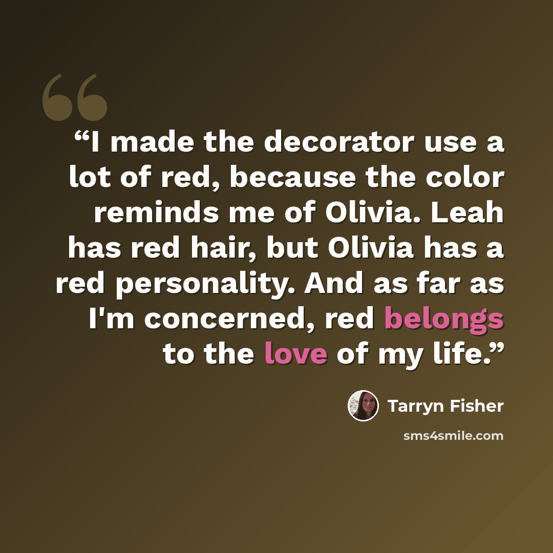 “I made the decorator use a lot of red, because the color reminds me of Olivia. Leah has red hair, but Olivia has a red personality. And as far as I'm concerned, red belongs to the love of my life.” quote by Tarryn Fisher