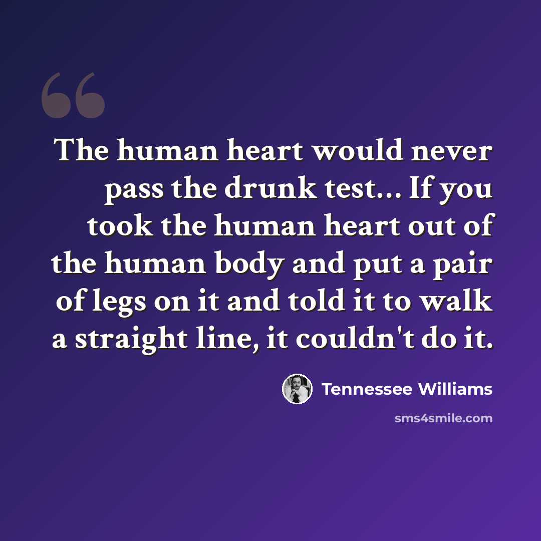 “The human heart would never pass the drunk test… If you took the human heart out of the human body and put a pair of legs on it and told it to walk a straight line, it couldn't do it.” quote by Tennessee Williams