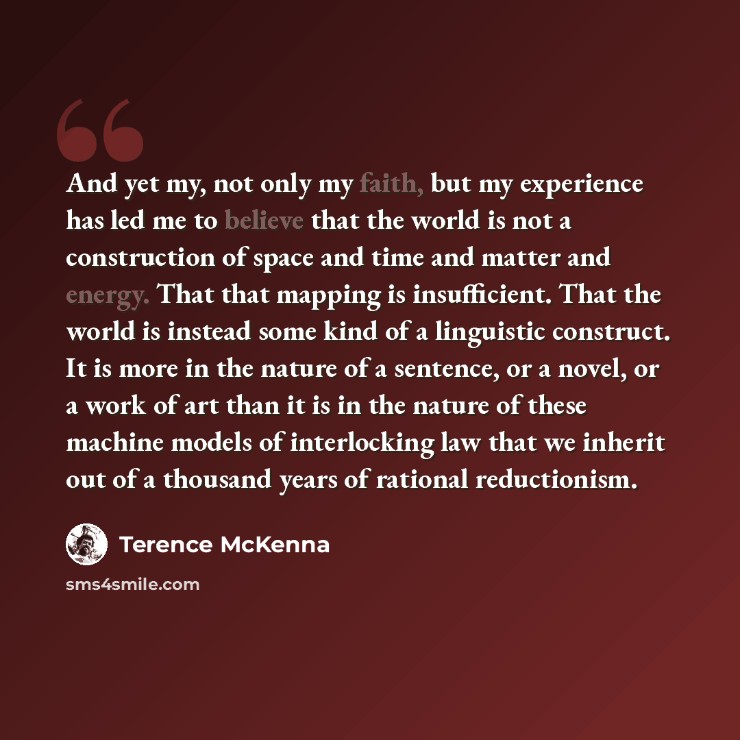 “And yet my, not only my faith, but my experience has led me to believe that the world is not a construction of space and time and matter and energy. That that mapping is insufficient. That the world is instead some kind of a linguistic construct. It is more in the nature of a sentence, or a novel…” quote by Terence McKenna