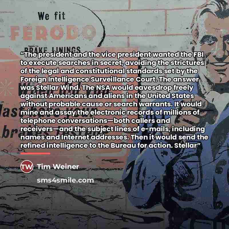 “The president and the vice president wanted the FBI to execute searches in secret, avoiding the strictures of the legal and constitutional standards set by the Foreign Intelligence Surveillance Court. The answer was Stellar Wind. The NSA would eavesdrop freely against Americans and aliens in the…” quote by Tim Weiner