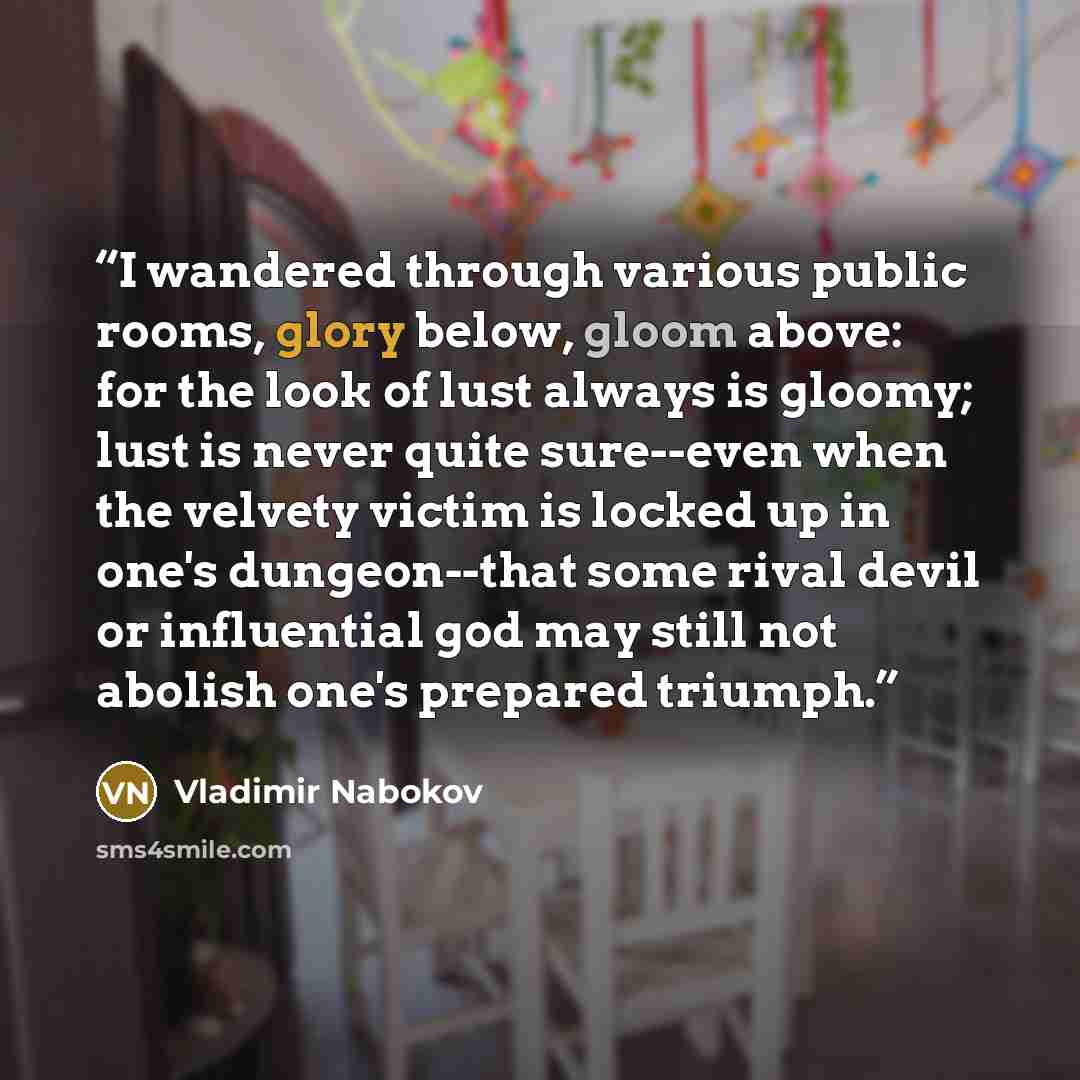 “I wandered through various public rooms, glory below, gloom above: for the look of lust always is gloomy; lust is never quite sure--even when the velvety victim is locked up in one's dungeon--that some rival devil or influential god may still not abolish one's prepared triumph.” quote by Vladimir Nabokov
