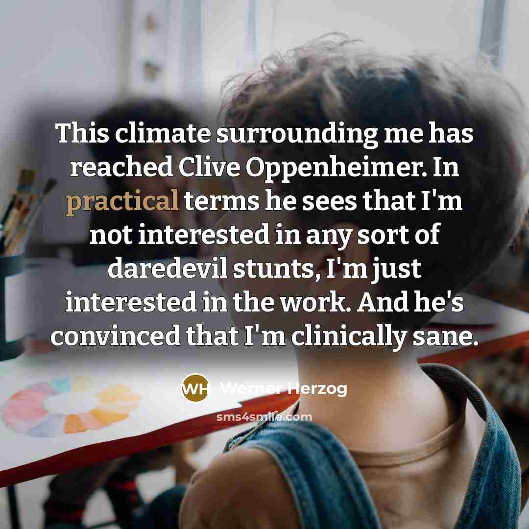 “This climate surrounding me has reached Clive Oppenheimer. In practical terms he sees that I'm not interested in any sort of daredevil stunts, I'm just interested in the work. And he's convinced that I'm clinically sane.” quote by Werner Herzog