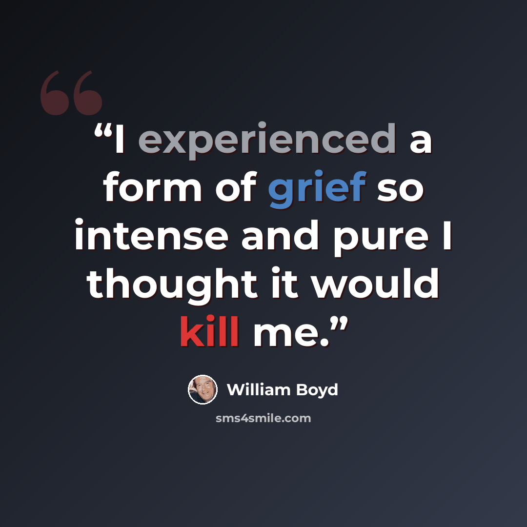 “I experienced a form of grief so intense and pure I thought it would kill me.” quote by William Boyd