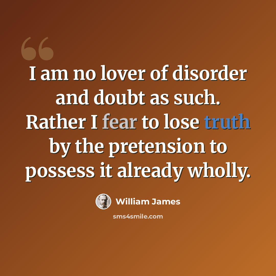 “I am no lover of disorder and doubt as such. Rather I fear to lose truth by the pretension to possess it already wholly.” quote by William James