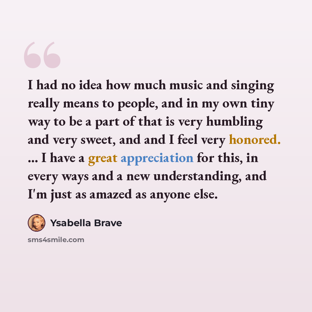 “I had no idea how much music and singing really means to people, and in my own tiny way to be a part of that is very humbling and very sweet, and and I feel very honored. ... I have a great appreciation for this, in every ways and a new understanding, and I'm just as amazed as anyone else.” quote by Ysabella Brave