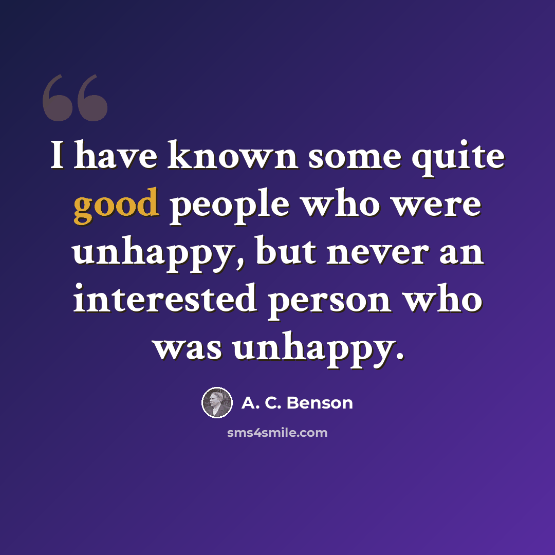 “I have known some quite good people who were unhappy, but never an interested person who was unhappy.” quote by A. C. Benson