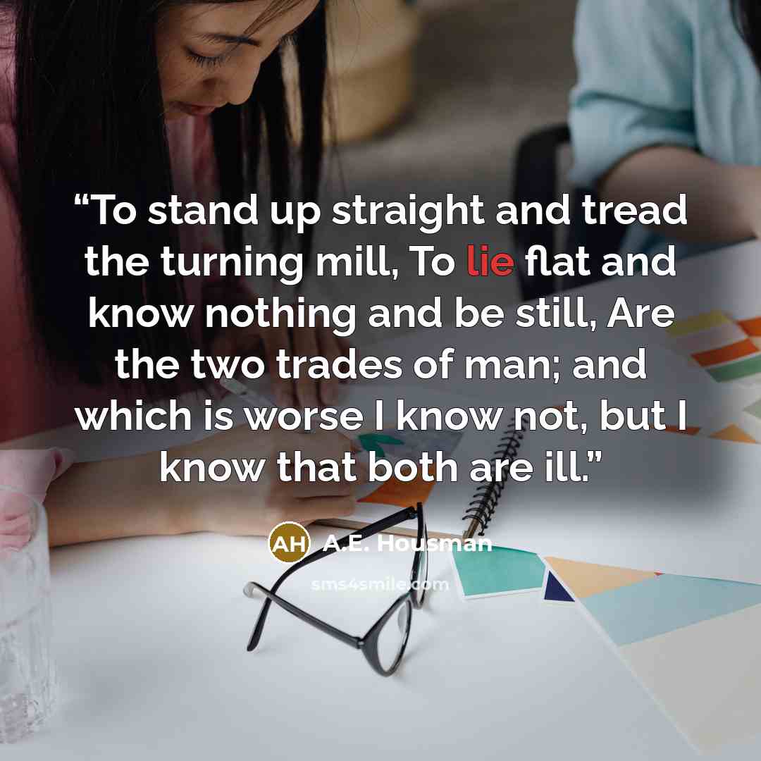 “To stand up straight and tread the turning mill, To lie flat and know nothing and be still, Are the two trades of man; and which is worse I know not, but I know that both are ill.” quote by A.E. Housman