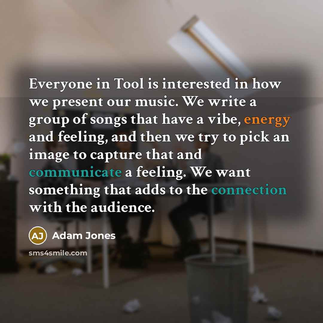“Everyone in Tool is interested in how we present our music. We write a group of songs that have a vibe, energy and feeling, and then we try to pick an image to capture that and communicate a feeling. We want something that adds to the connection with the audience.” quote by Adam Jones