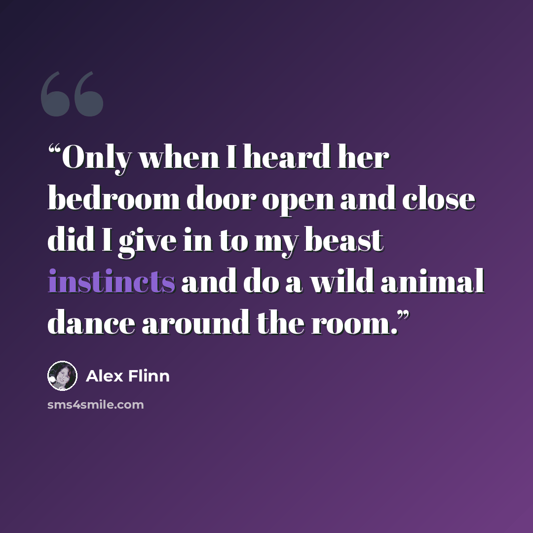“Only when I heard her bedroom door open and close did I give in to my beast instincts and do a wild animal dance around the room.” quote by Alex Flinn