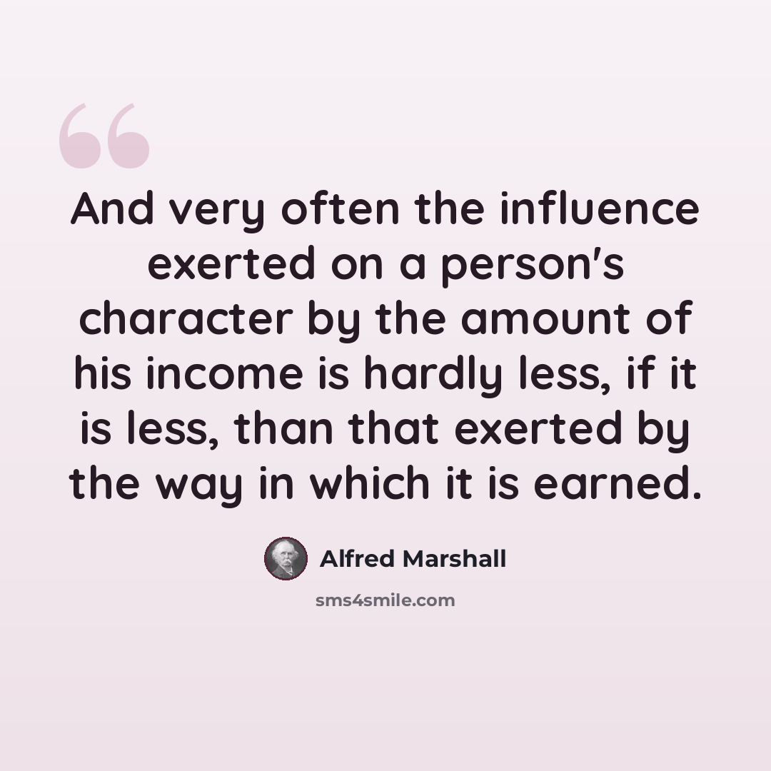 “And very often the influence exerted on a person's character by the amount of his income is hardly less, if it is less, than that exerted by the way in which it is earned.” quote by Alfred Marshall