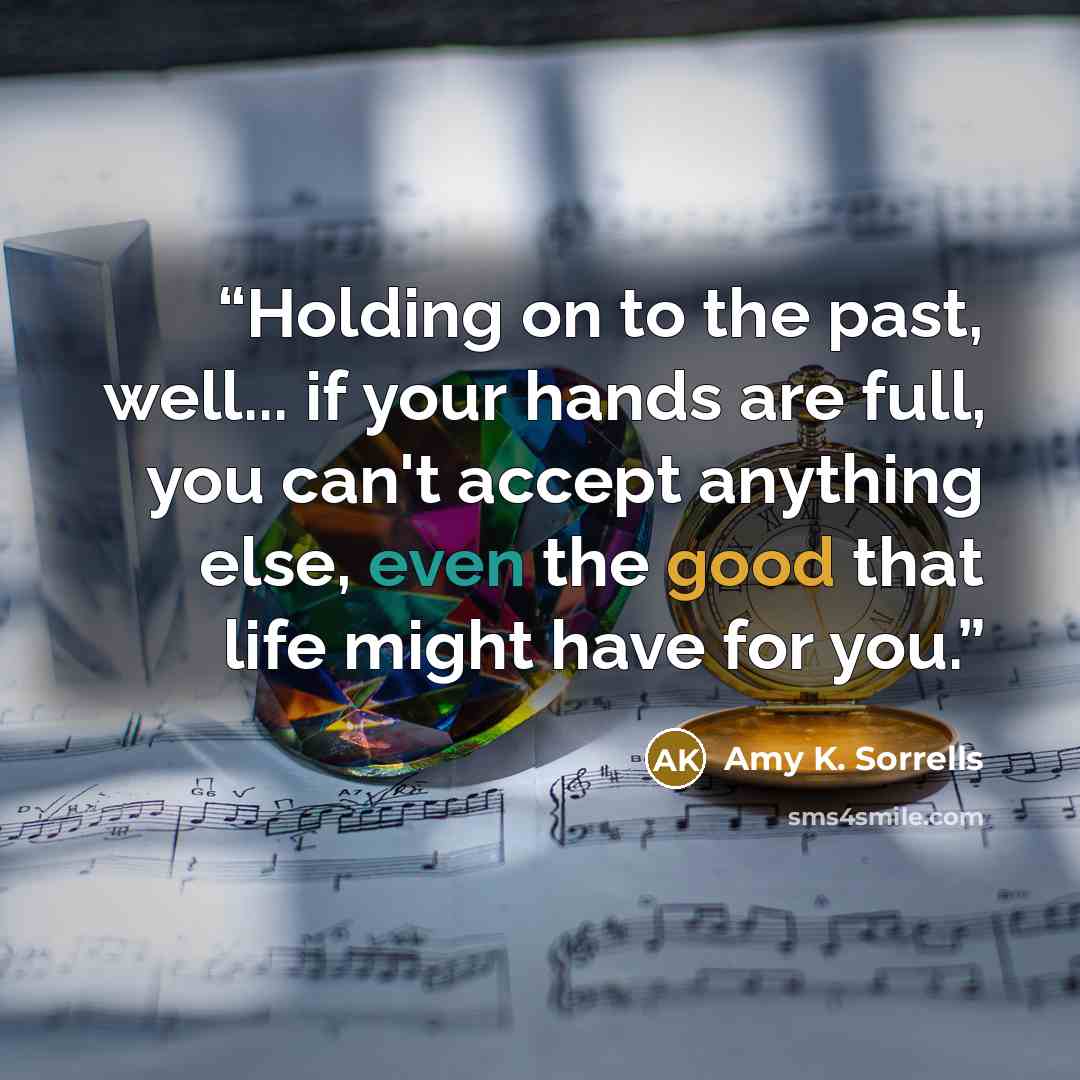 “Holding on to the past, well... if your hands are full, you can't accept anything else, even the good that life might have for you.” quote by Amy K. Sorrells