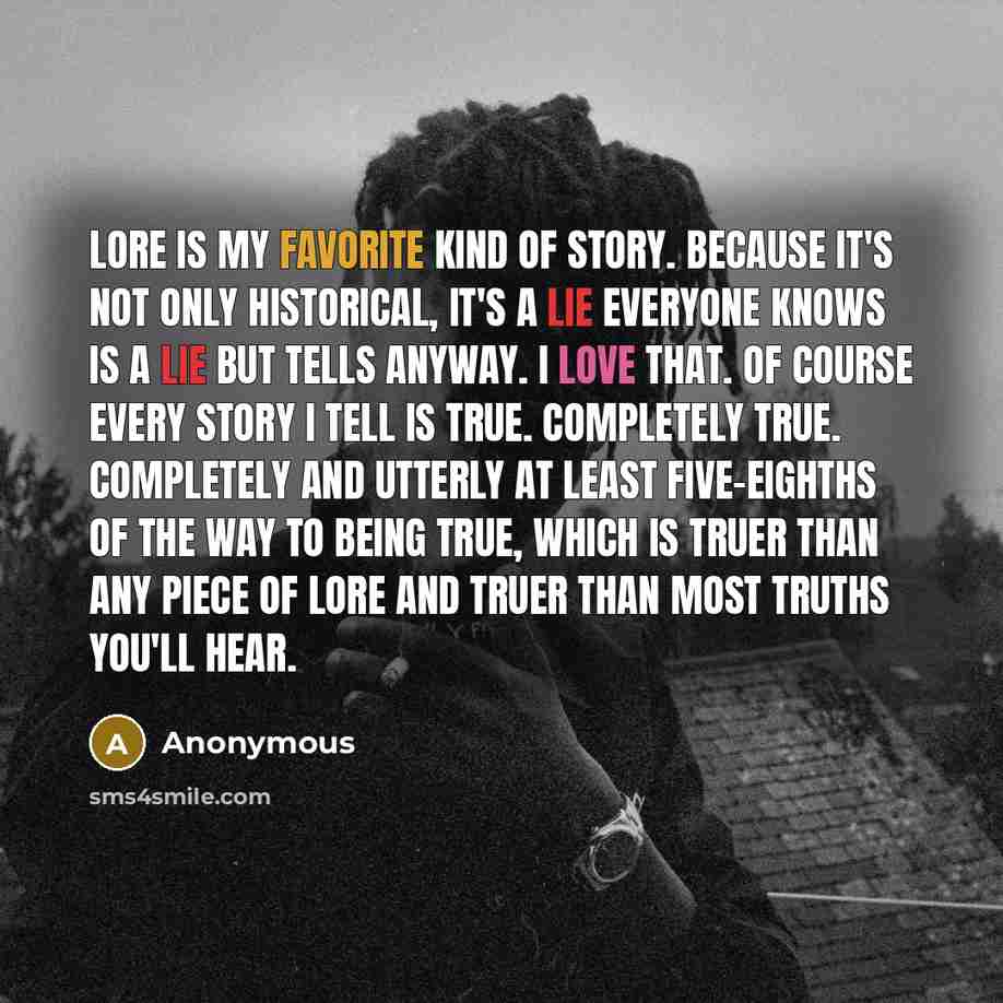 “Lore is my favorite kind of story. Because it's not only historical, it's a lie everyone knows is a lie but tells anyway. I love that. Of course every story I tell is true. Completely true. Completely and utterly at least five-eighths of the way to being true, which is truer than any piece of lore…” quote by Anonymous