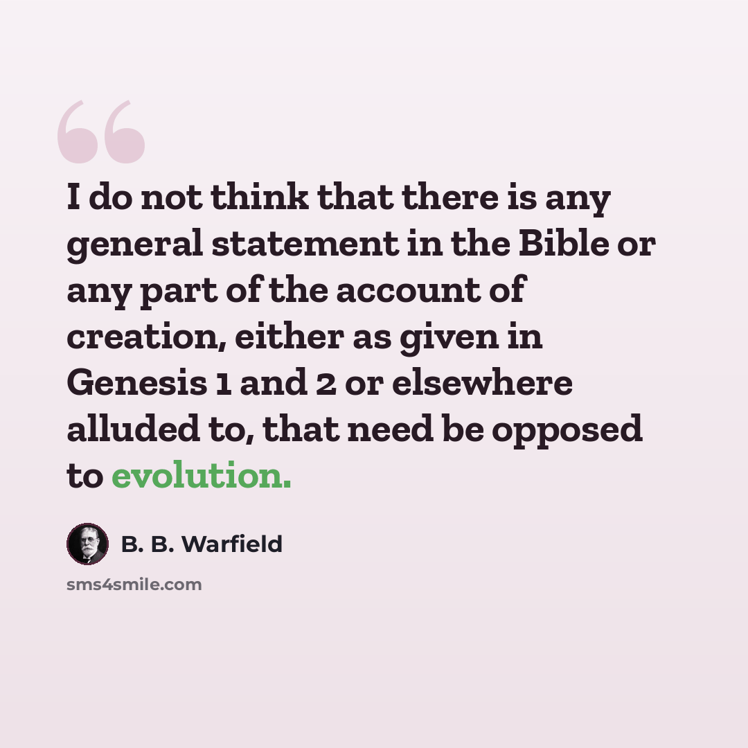“I do not think that there is any general statement in the Bible or any part of the account of creation, either as given in Genesis 1 and 2 or elsewhere alluded to, that need be opposed to evolution.” quote by B. B. Warfield