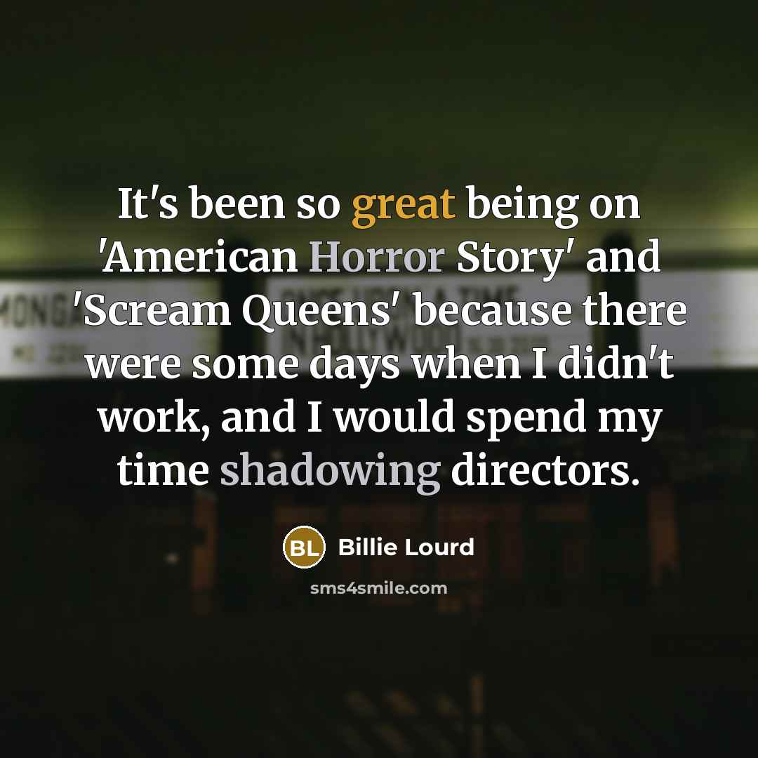 “It's been so great being on 'American Horror Story' and 'Scream Queens' because there were some days when I didn't work, and I would spend my time shadowing directors.” quote by Billie Lourd