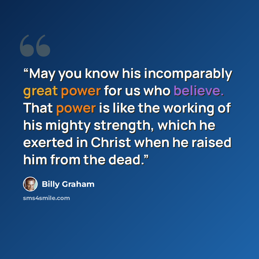 “May you know his incomparably great power for us who believe. That power is like the working of his mighty strength, which he exerted in Christ when he raised him from the dead.” quote by Billy Graham