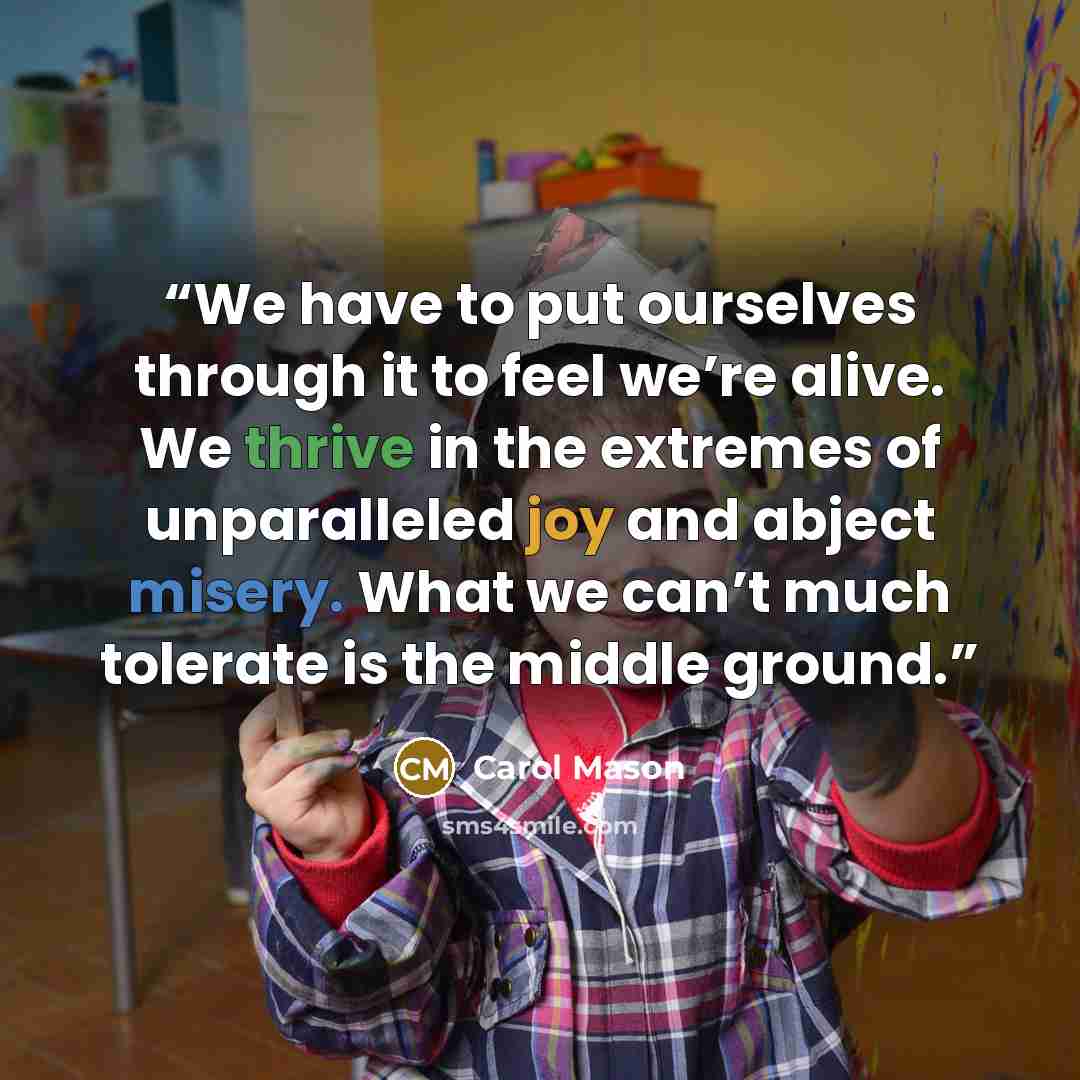 “We have to put ourselves through it to feel we’re alive. We thrive in the extremes of unparalleled joy and abject misery. What we can’t much tolerate is the middle ground.” quote by Carol Mason