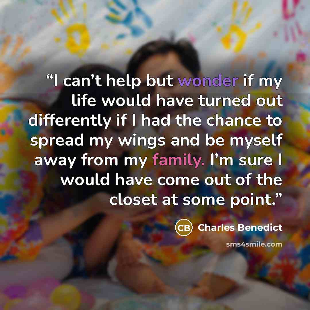 “I can’t help but wonder if my life would have turned out differently if I had the chance to spread my wings and be myself away from my family. I’m sure I would have come out of the closet at some point.” quote by Charles Benedict