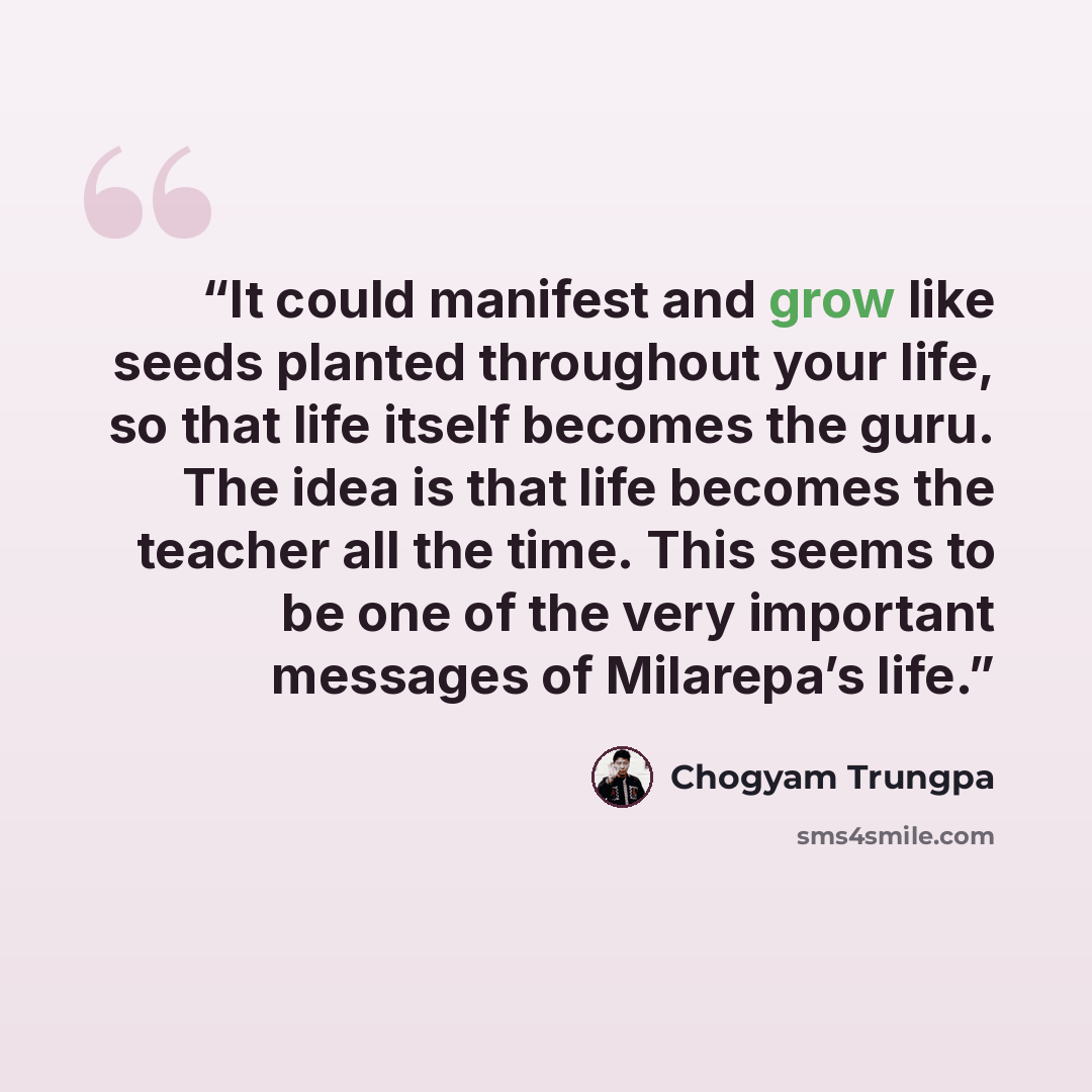 “It could manifest and grow like seeds planted throughout your life, so that life itself becomes the guru. The idea is that life becomes the teacher all the time. This seems to be one of the very important messages of Milarepa’s life.” quote by Chogyam Trungpa