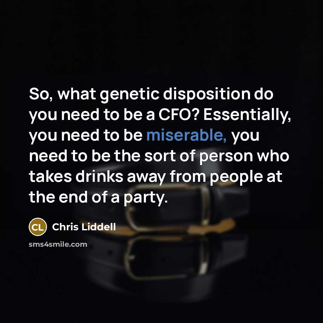 “So, what genetic disposition do you need to be a CFO? Essentially, you need to be miserable, you need to be the sort of person who takes drinks away from people at the end of a party.” quote by Chris Liddell