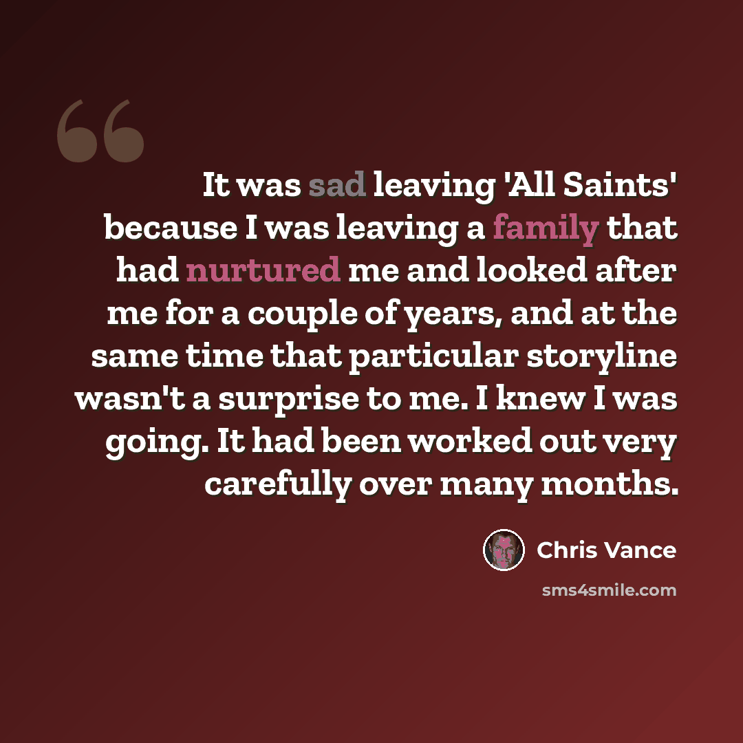 “It was sad leaving 'All Saints' because I was leaving a family that had nurtured me and looked after me for a couple of years, and at the same time that particular storyline wasn't a surprise to me. I knew I was going. It had been worked out very carefully over many months.” quote by Chris Vance