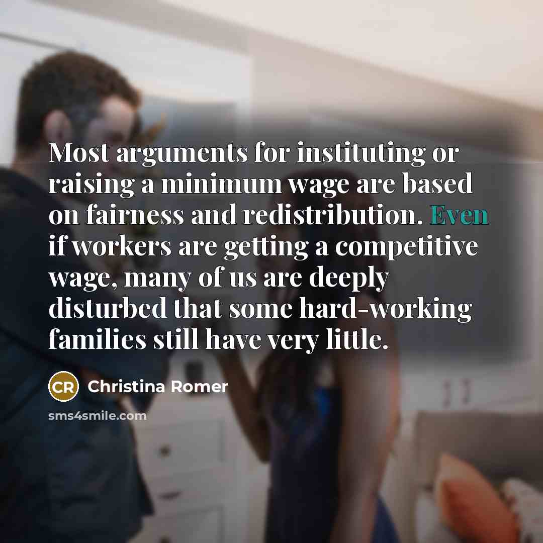 “Most arguments for instituting or raising a minimum wage are based on fairness and redistribution. Even if workers are getting a competitive wage, many of us are deeply disturbed that some hard-working families still have very little.” quote by Christina Romer