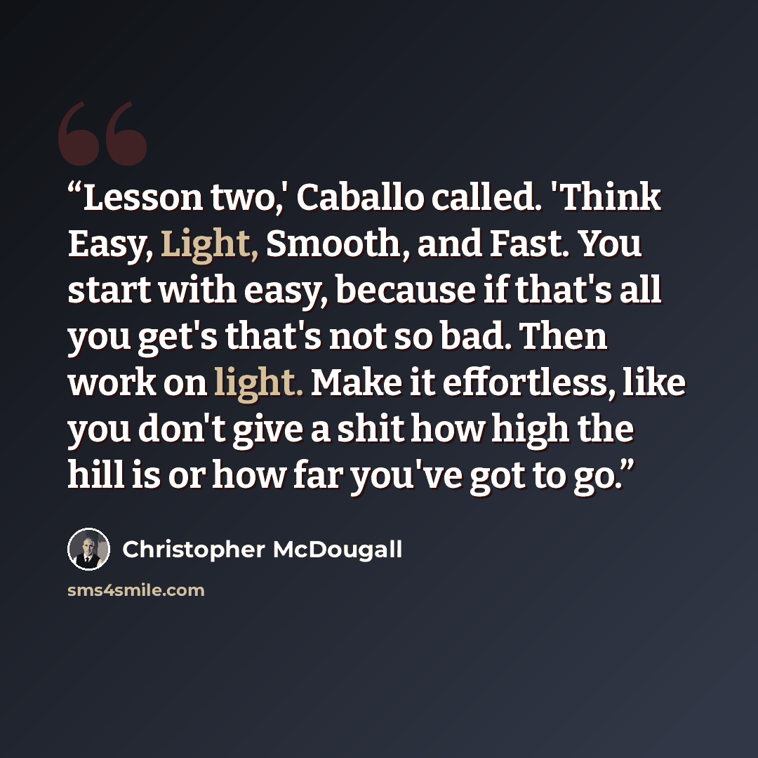 “Lesson two,' Caballo called. 'Think Easy, Light, Smooth, and Fast. You start with easy, because if that's all you get's that's not so bad. Then work on light. Make it effortless, like you don't give a shit how high the hill is or how far you've got to go.” quote by Christopher McDougall